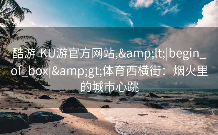 酷游-KU游官方网站,&lt;|begin_of_box|&gt;体育西横街：烟火里的城市心跳
