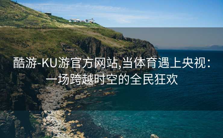 酷游-KU游官方网站,当体育遇上央视：一场跨越时空的全民狂欢