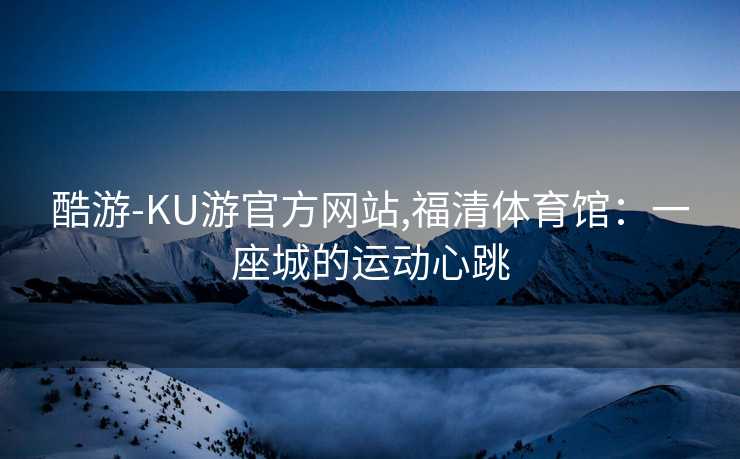 酷游-KU游官方网站,福清体育馆:一座城的运动心跳