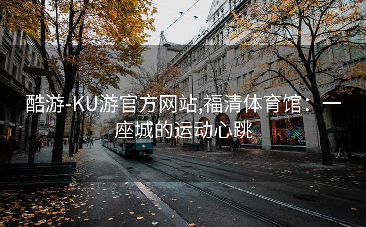 酷游-KU游官方网站,福清体育馆：一座城的运动心跳