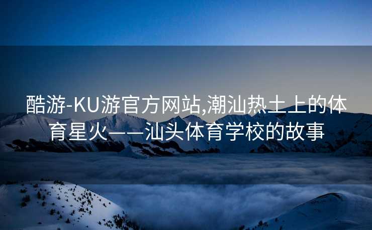 酷游-KU游官方网站,潮汕热土上的体育星火——汕头体育学校的故事