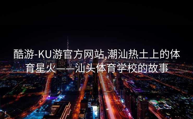 酷游-KU游官方网站,潮汕热土上的体育星火——汕头体育学校的故事