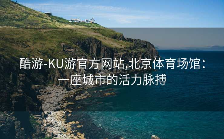 酷游-KU游官方网站,北京体育场馆:一座城市的活力脉搏