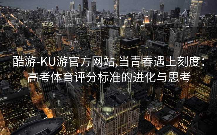 酷游-KU游官方网站,当青春遇上刻度：高考体育评分标准的进化与思考