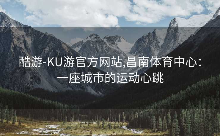 酷游-KU游官方网站,昌南体育中心：一座城市的运动心跳