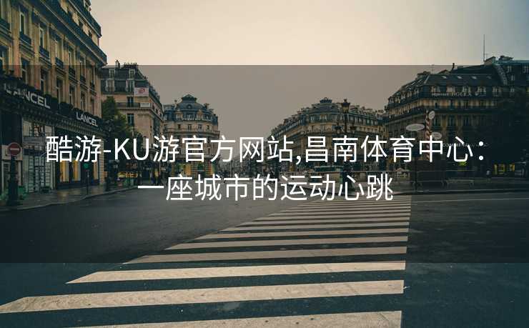 酷游-KU游官方网站,昌南体育中心：一座城市的运动心跳