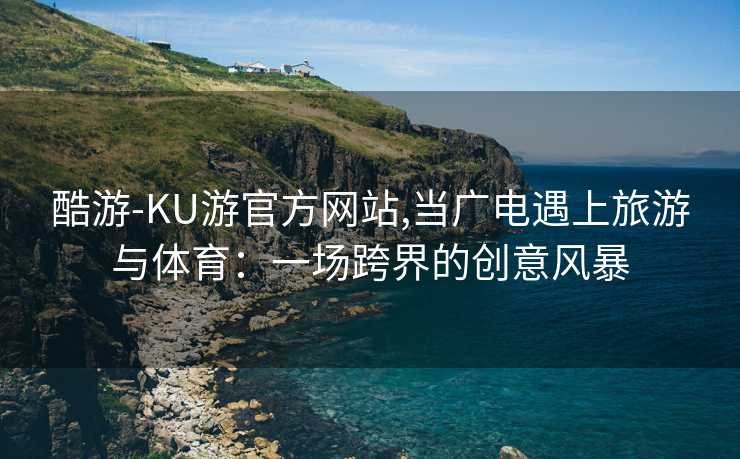 酷游-KU游官方网站,当广电遇上旅游与体育：一场跨界的创意风暴
