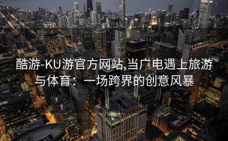 酷游-KU游官方网站,当广电遇上旅游与体育：一场跨界的创意风暴