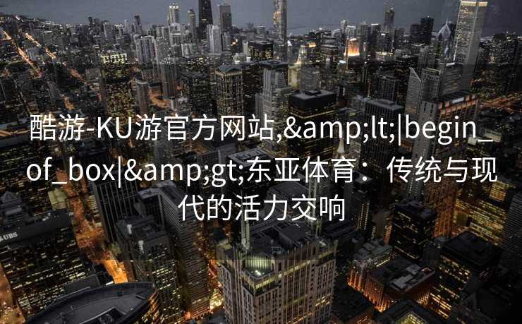 酷游-KU游官方网站,<|begin_of_box|>东亚体育:传统与现代的活力交响