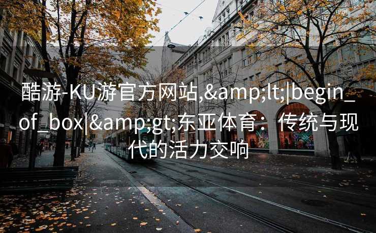 酷游-KU游官方网站,&lt;|begin_of_box|&gt;东亚体育：传统与现代的活力交响