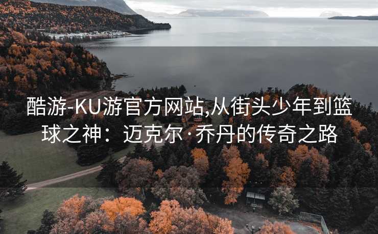 酷游-KU游官方网站,从街头少年到篮球之神：迈克尔·乔丹的传奇之路