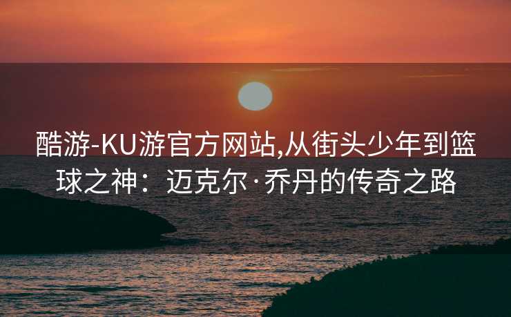 酷游-KU游官方网站,从街头少年到篮球之神：迈克尔·乔丹的传奇之路