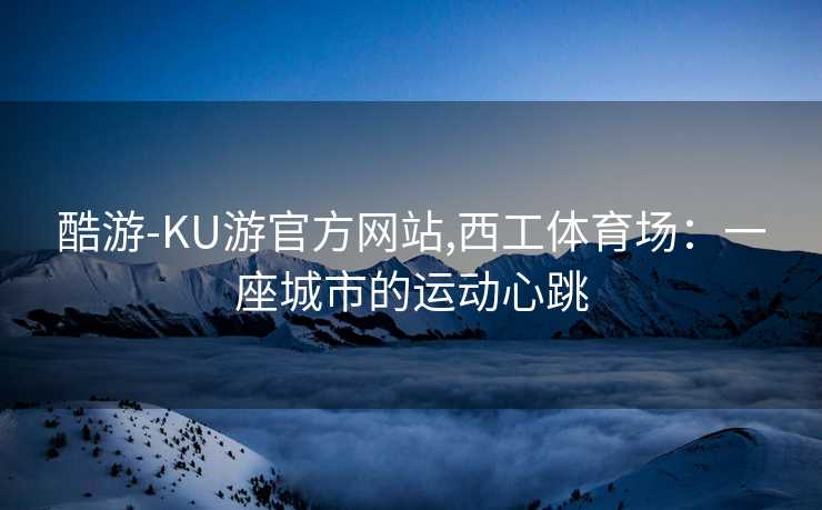 酷游-KU游官方网站,西工体育场：一座城市的运动心跳