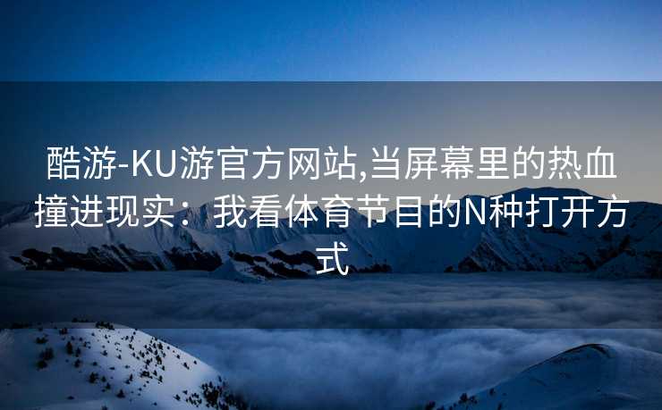 酷游-KU游官方网站,当屏幕里的热血撞进现实：我看体育节目的N种打开方式