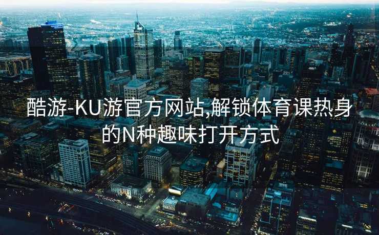 酷游-KU游官方网站,解锁体育课热身的N种趣味打开方式