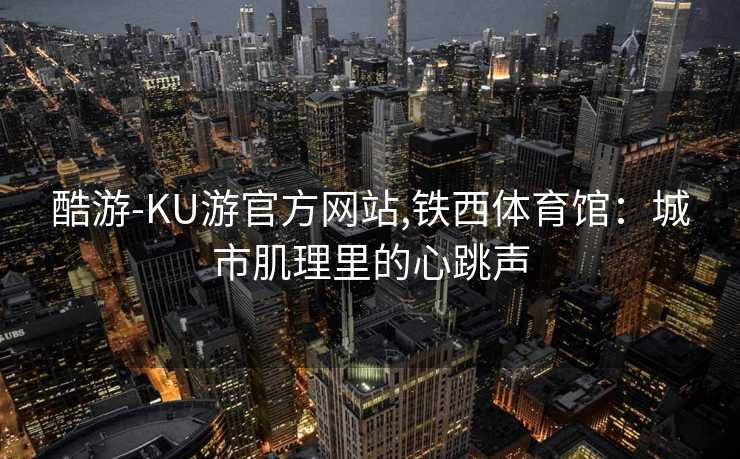 酷游-KU游官方网站,铁西体育馆:城市肌理里的心跳声