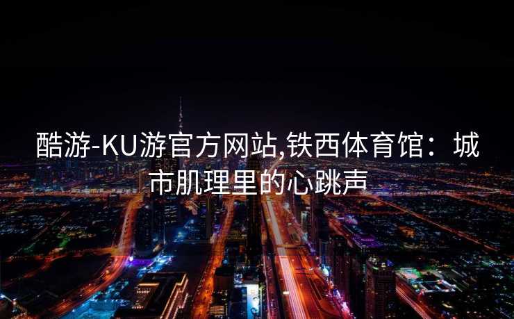 酷游-KU游官方网站,铁西体育馆：城市肌理里的心跳声