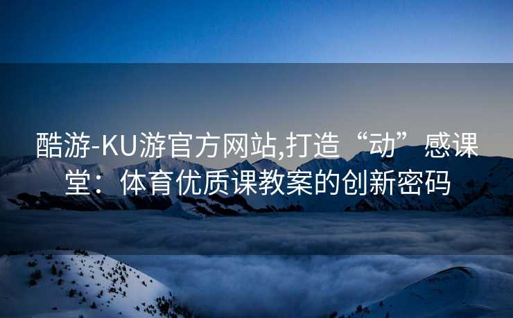 酷游-KU游官方网站,打造“动”感课堂：体育优质课教案的创新密码