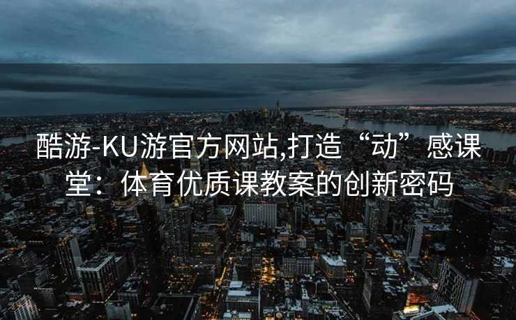 酷游-KU游官方网站,打造“动”感课堂：体育优质课教案的创新密码