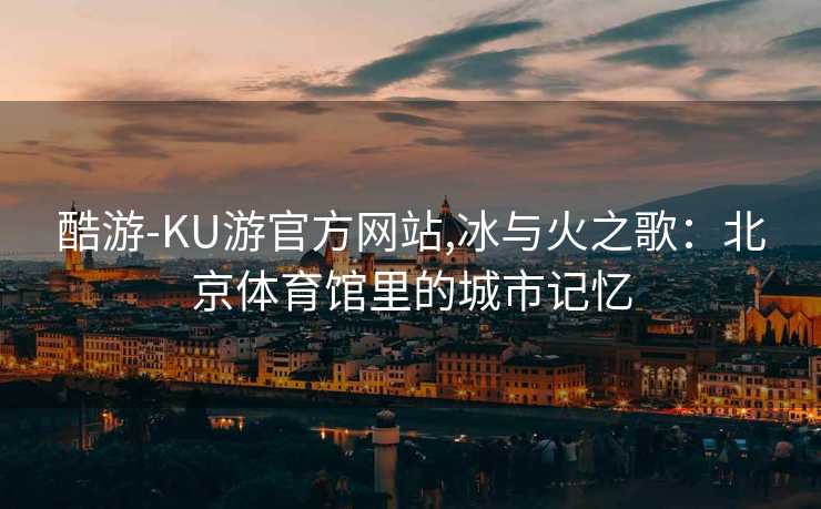 酷游-KU游官方网站,冰与火之歌：北京体育馆里的城市记忆