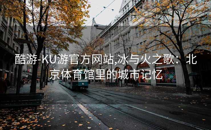 酷游-KU游官方网站,冰与火之歌：北京体育馆里的城市记忆