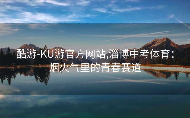 酷游-KU游官方网站,淄博中考体育：烟火气里的青春赛道