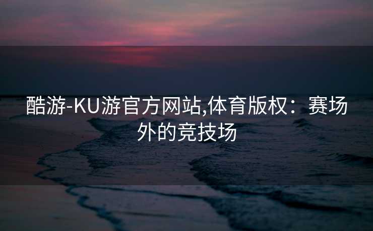 酷游-KU游官方网站,体育版权：赛场外的竞技场