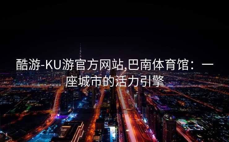 酷游-KU游官方网站,巴南体育馆:一座城市的活力引擎