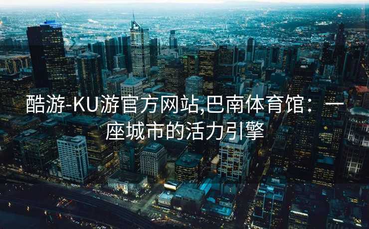 酷游-KU游官方网站,巴南体育馆：一座城市的活力引擎