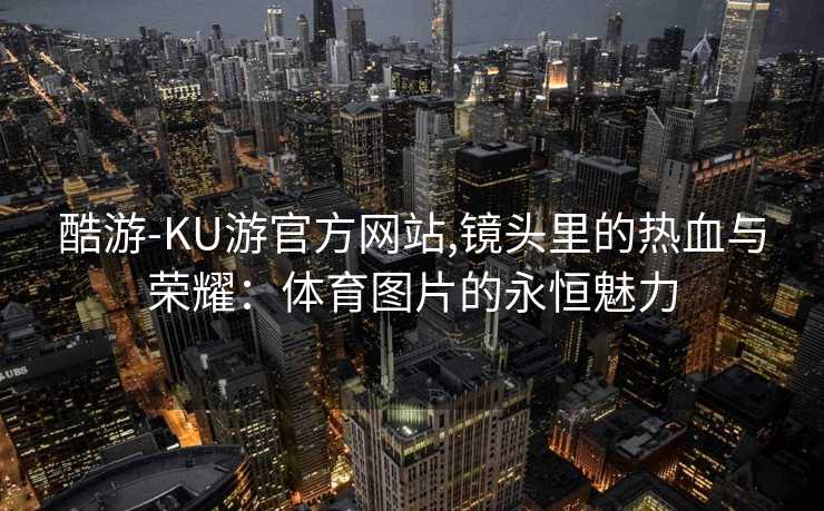 酷游-KU游官方网站,镜头里的热血与荣耀：体育图片的永恒魅力