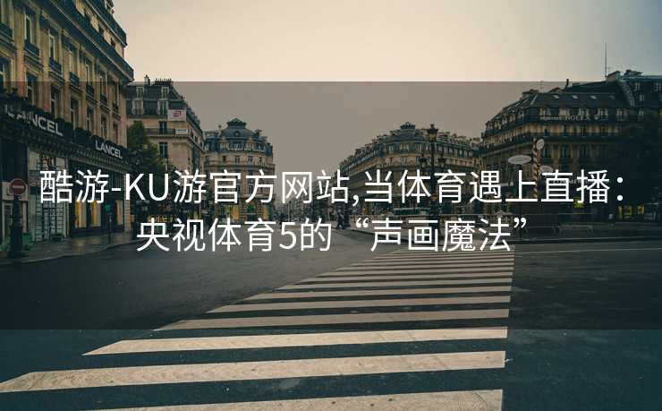 酷游-KU游官方网站,当体育遇上直播：央视体育5的“声画魔法”