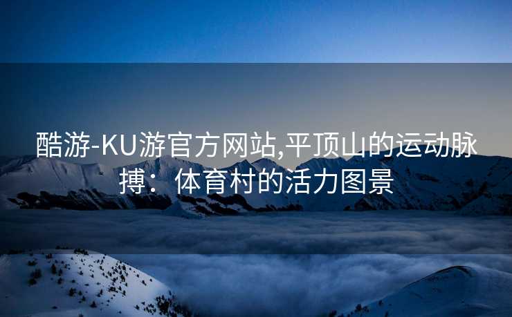 酷游-KU游官方网站,平顶山的运动脉搏：体育村的活力图景
