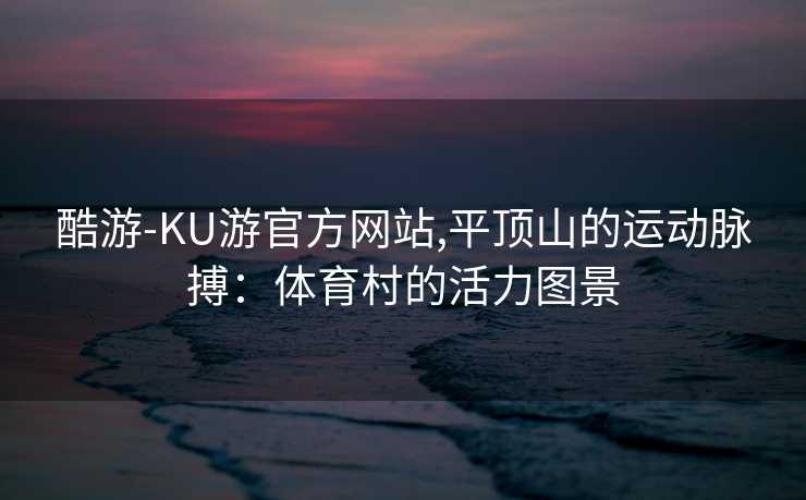 酷游-KU游官方网站,平顶山的运动脉搏：体育村的活力图景