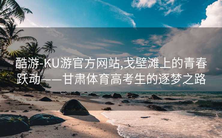 酷游-KU游官方网站,戈壁滩上的青春跃动——甘肃体育高考生的逐梦之路
