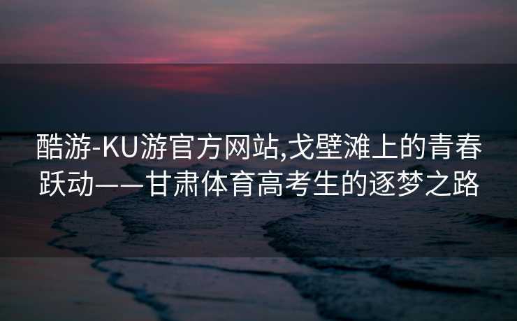 酷游-KU游官方网站,戈壁滩上的青春跃动——甘肃体育高考生的逐梦之路