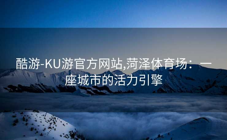 酷游-KU游官方网站,菏泽体育场:一座城市的活力引擎