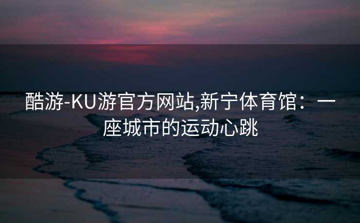 酷游-KU游官方网站,新宁体育馆：一座城市的运动心跳