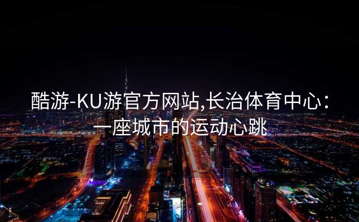 酷游-KU游官方网站,长治体育中心：一座城市的运动心跳