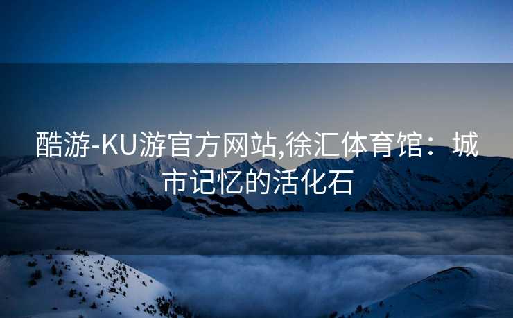 酷游-KU游官方网站,徐汇体育馆：城市记忆的活化石