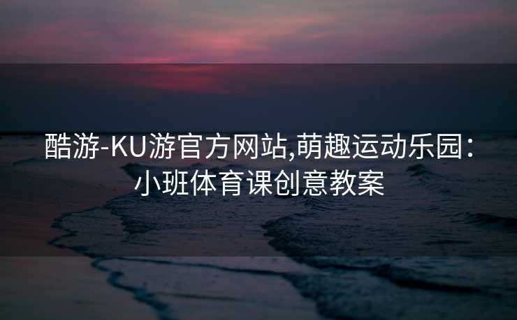 酷游-KU游官方网站,萌趣运动乐园：小班体育课创意教案