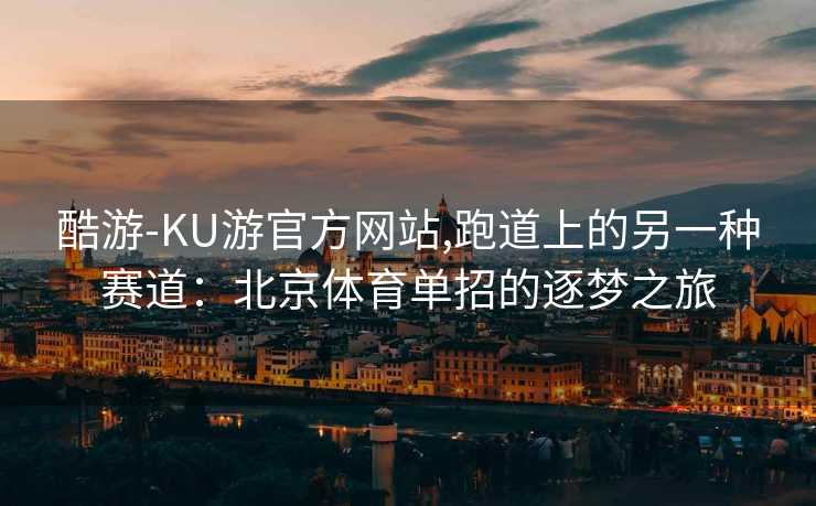 酷游-KU游官方网站,跑道上的另一种赛道：北京体育单招的逐梦之旅