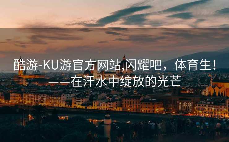 酷游-KU游官方网站,闪耀吧，体育生！——在汗水中绽放的光芒