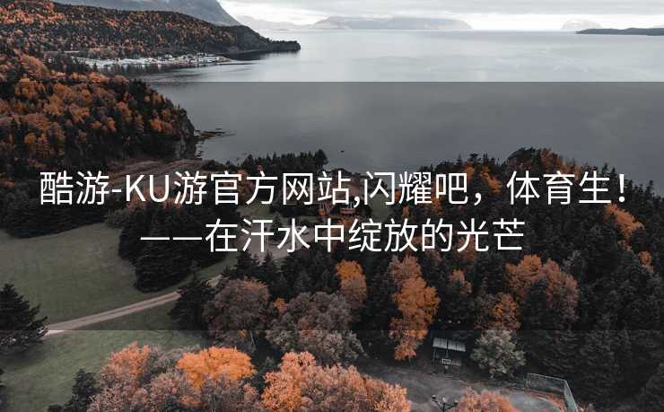 酷游-KU游官方网站,闪耀吧，体育生！——在汗水中绽放的光芒