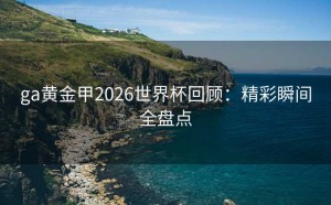 ga黄金甲2026世界杯回顾：精彩瞬间全盘点