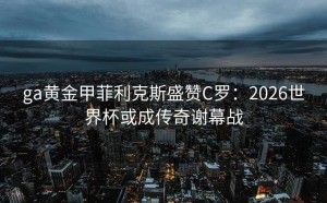 ga黄金甲菲利克斯盛赞C罗：2026世界杯或成传奇谢幕战