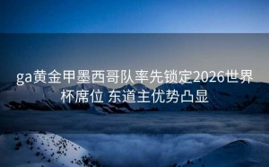 ga黄金甲墨西哥队率先锁定2026世界杯席位 东道主优势凸显