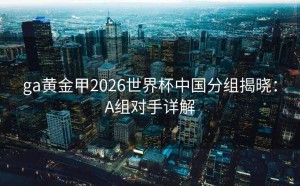 ga黄金甲2026世界杯中国分组揭晓：A组对手详解