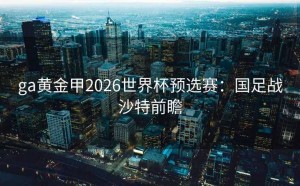 ga黄金甲2026世界杯预选赛：国足战沙特前瞻