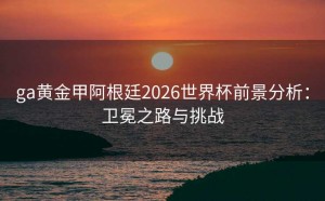 ga黄金甲阿根廷2026世界杯前景分析：卫冕之路与挑战