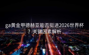 ga黄金甲德赫亚能否挺进2026世界杯？关键因素解析
